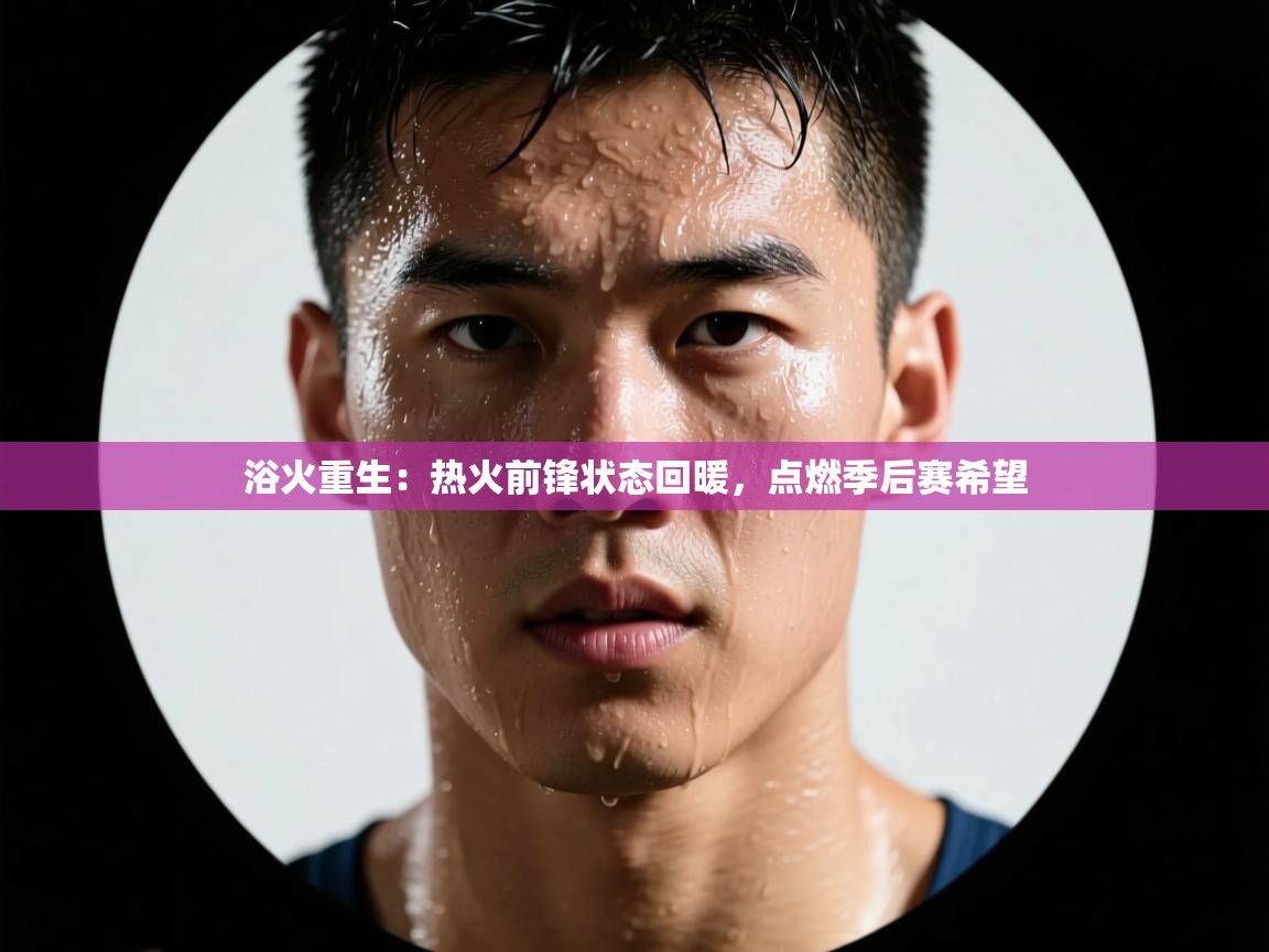 浴火重生：热火前锋状态回暖，点燃季后赛希望  第2张